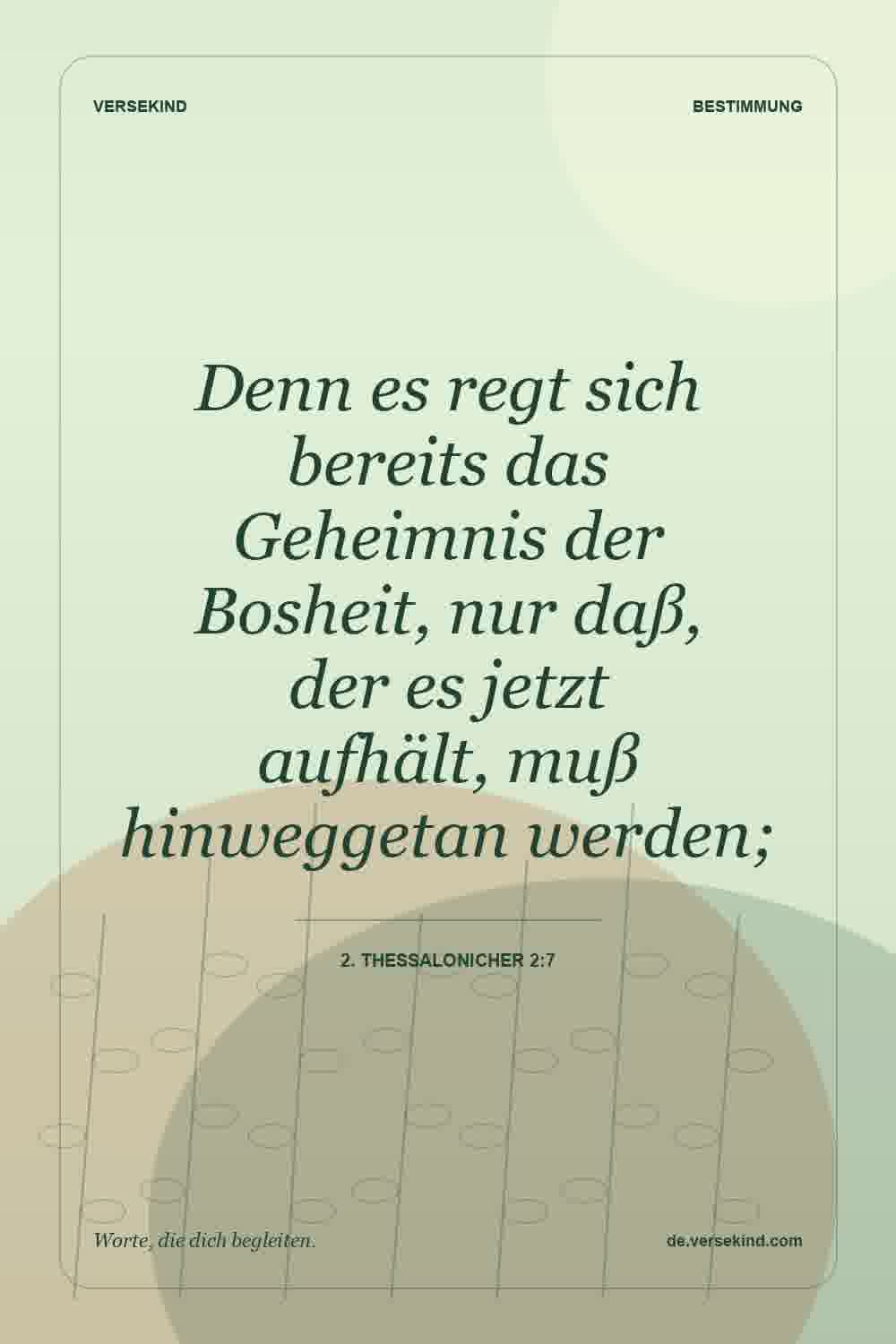 Denn es regt sich bereits das Geheimnis der Bosheit, nur daß, der es jetzt aufhält, muß hinweggetan werden; — 2. Thessalonicher 2:7