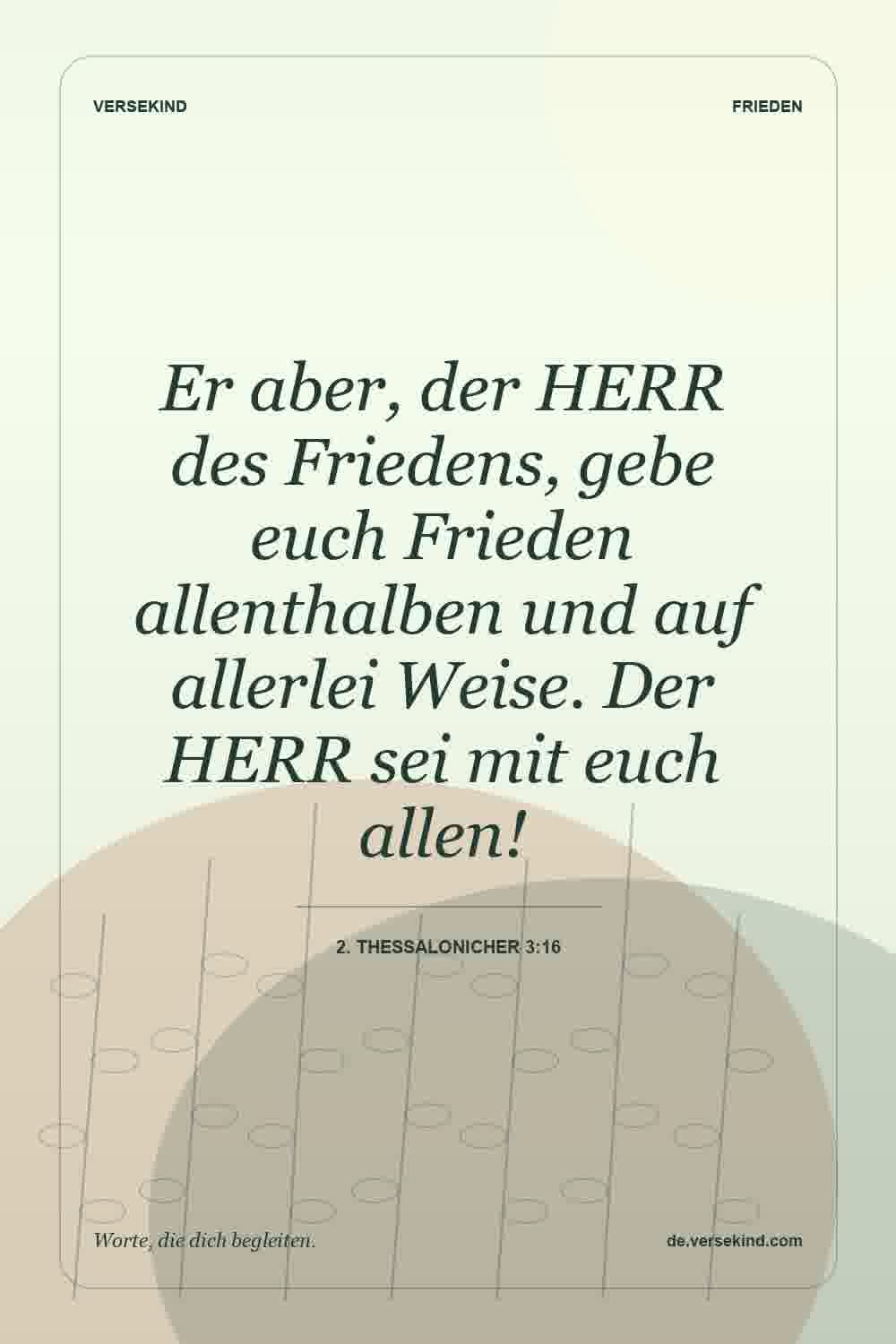 Er aber, der HERR des Friedens, gebe euch Frieden allenthalben und auf allerlei Weise. Der HERR sei mit euch allen! — 2. Thessalonicher 3:16