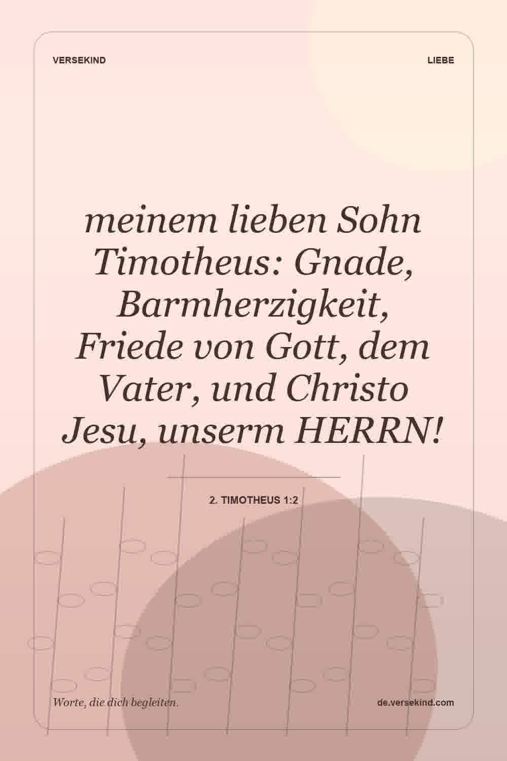meinem lieben Sohn Timotheus: Gnade, Barmherzigkeit, Friede von Gott, dem Vater, und Christo Jesu, unserm HERRN! — 2. Timotheus 1:2
