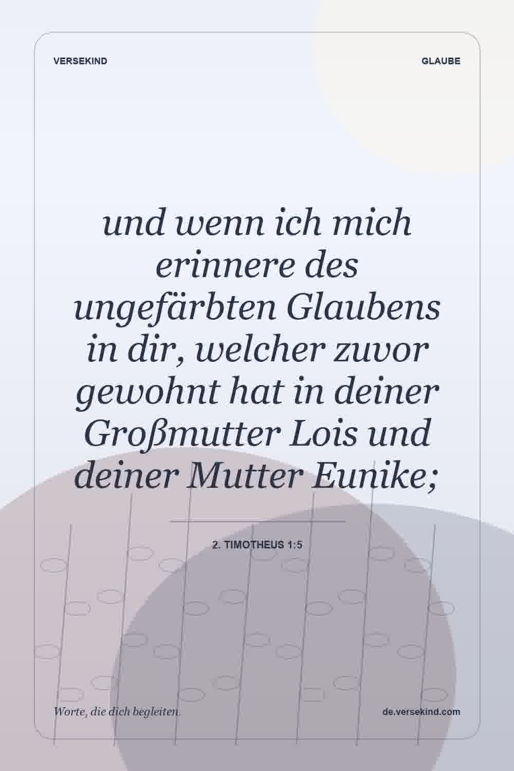 und wenn ich mich erinnere des ungefärbten Glaubens in dir, welcher zuvor gewohnt hat in deiner Großmutter Lois und deiner Mutter Eunike; — 2. Timotheus 1:5