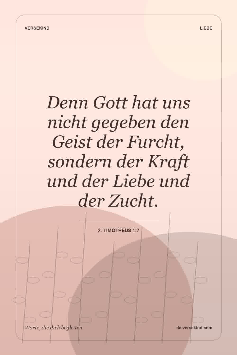 Denn Gott hat uns nicht gegeben den Geist der Furcht, sondern der Kraft und der Liebe und der Zucht. — 2. Timotheus 1:7