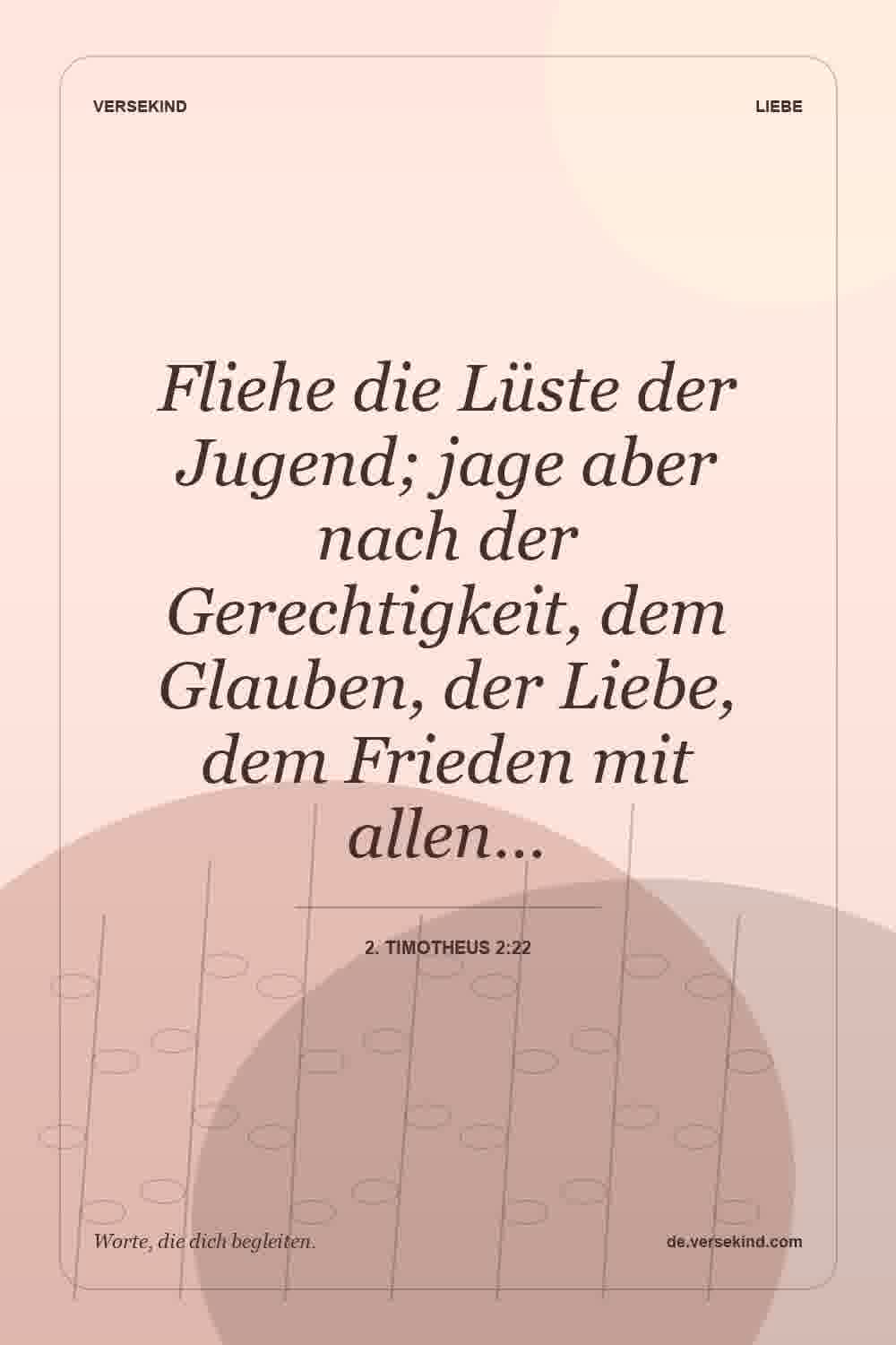 Fliehe die Lüste der Jugend; jage aber nach der Gerechtigkeit, dem Glauben, der Liebe, dem Frieden mit allen… — 2. Timotheus 2:22