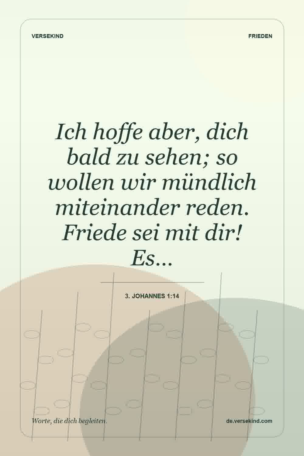 Ich hoffe aber, dich bald zu sehen; so wollen wir mündlich miteinander reden. Friede sei mit dir! Es… — 3. Johannes 1:14