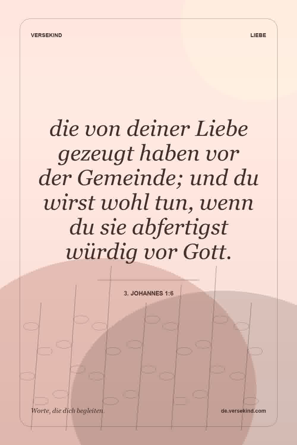 die von deiner Liebe gezeugt haben vor der Gemeinde; und du wirst wohl tun, wenn du sie abfertigst würdig vor Gott. — 3. Johannes 1:6