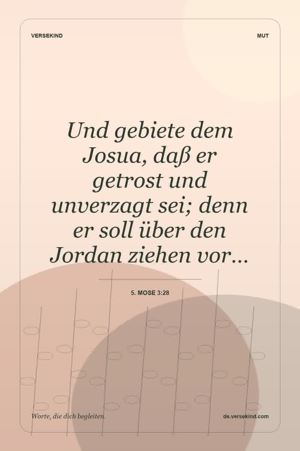 Und gebiete dem Josua, daß er getrost und unverzagt sei; denn er soll über den Jordan ziehen vor… — 5. Mose 3:28