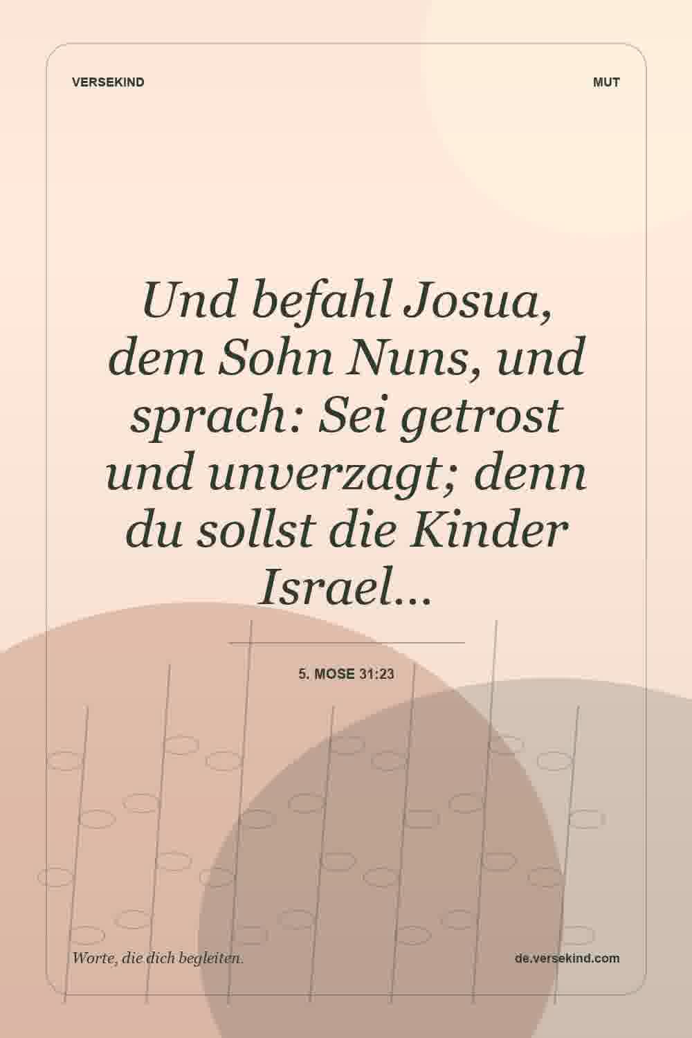 Und befahl Josua, dem Sohn Nuns, und sprach: Sei getrost und unverzagt; denn du sollst die Kinder Israel… — 5. Mose 31:23