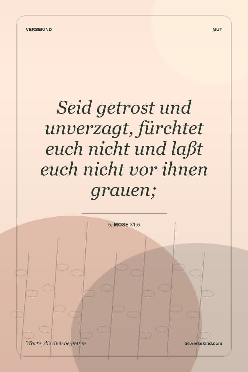 Seid getrost und unverzagt, fürchtet euch nicht und laßt euch nicht vor ihnen grauen; — 5. Mose 31:6