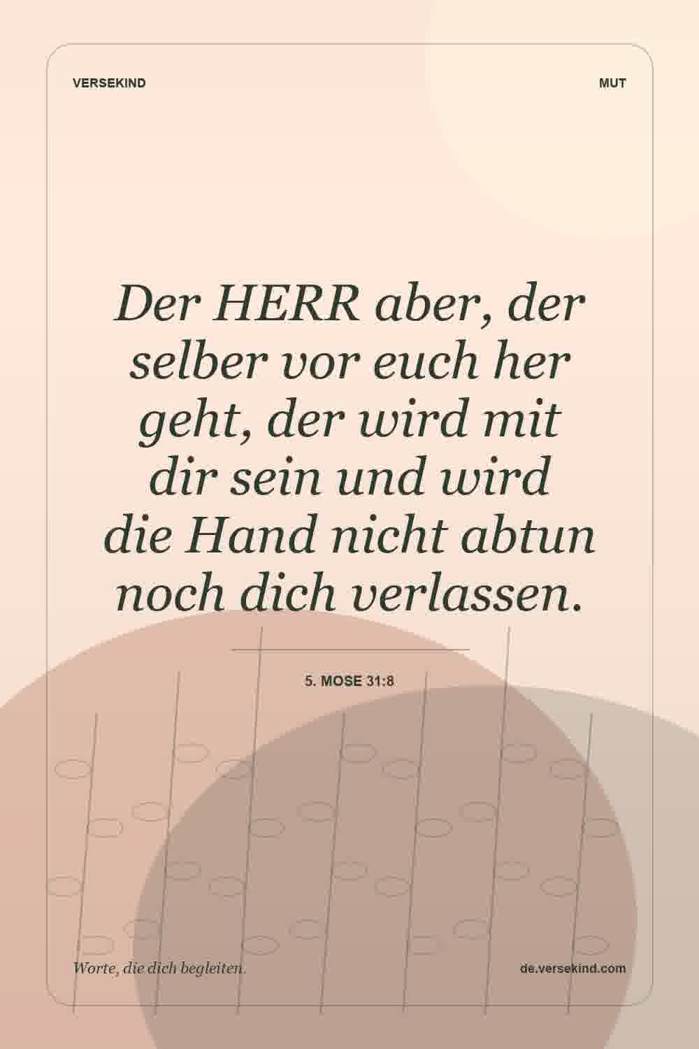 Der HERR aber, der selber vor euch her geht, der wird mit dir sein und wird die Hand nicht abtun noch dich verlassen. — 5. Mose 31:8
