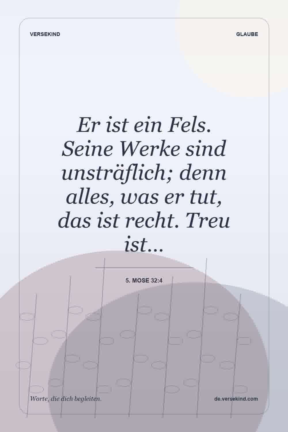 Er ist ein Fels. Seine Werke sind unsträflich; denn alles, was er tut, das ist recht. Treu ist… — 5. Mose 32:4