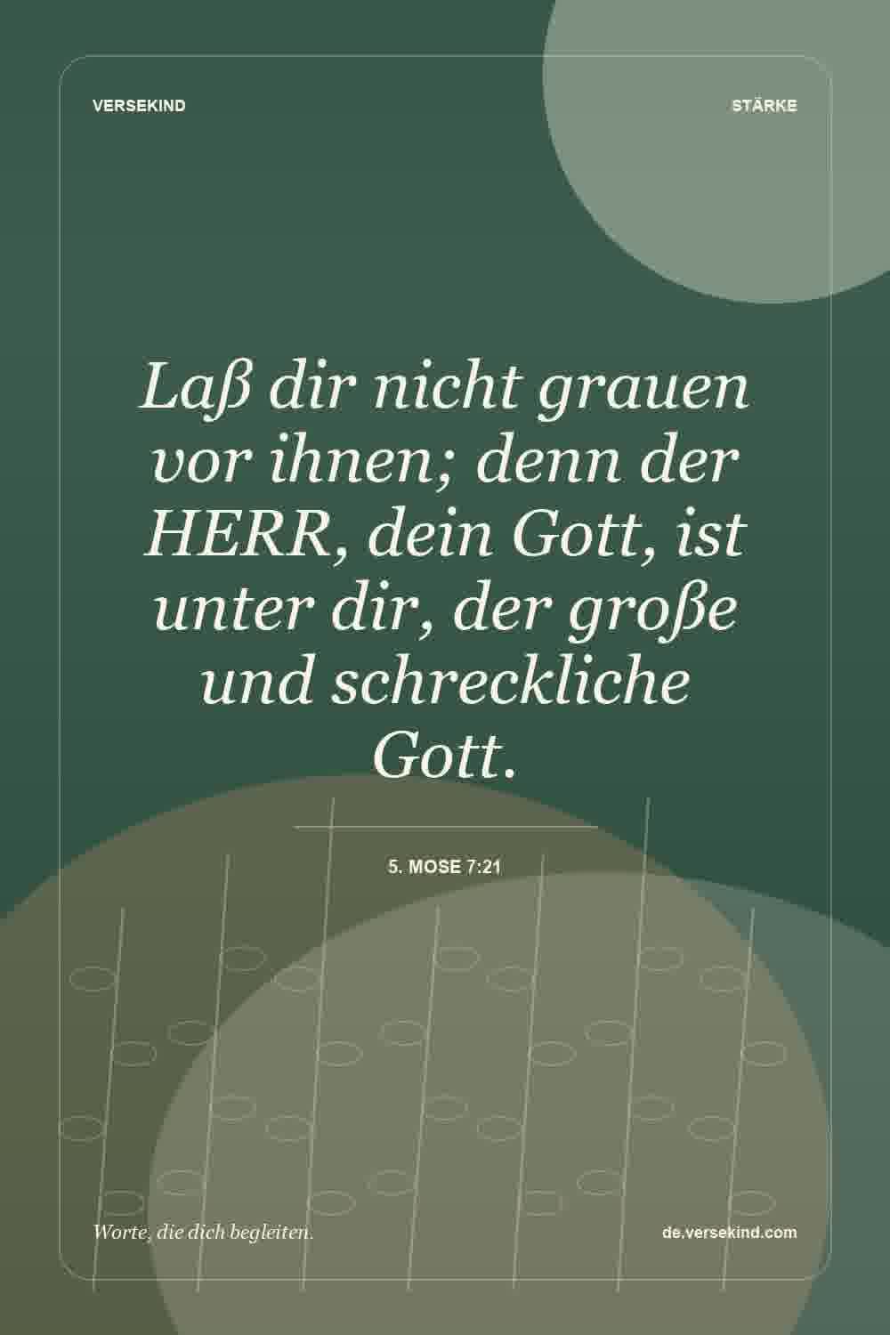 Laß dir nicht grauen vor ihnen; denn der HERR, dein Gott, ist unter dir, der große und schreckliche Gott. — 5. Mose 7:21