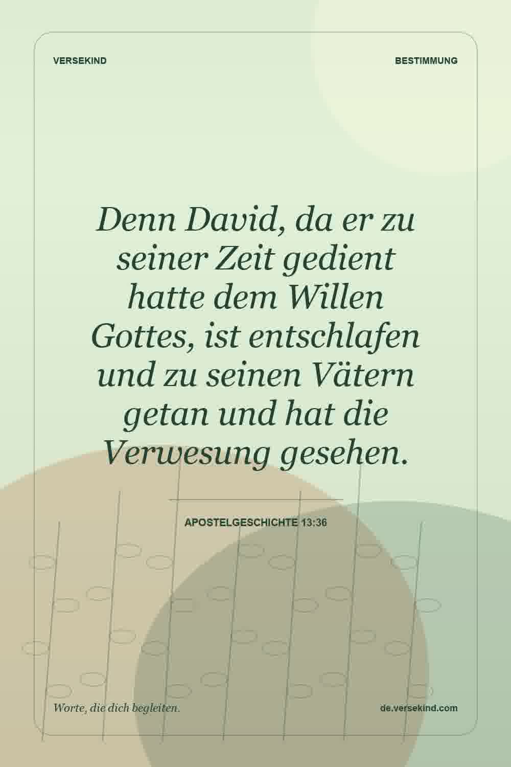 Denn David, da er zu seiner Zeit gedient hatte dem Willen Gottes, ist entschlafen und zu seinen Vätern getan und hat die Verwesung gesehen. — Apostelgeschichte 13:36