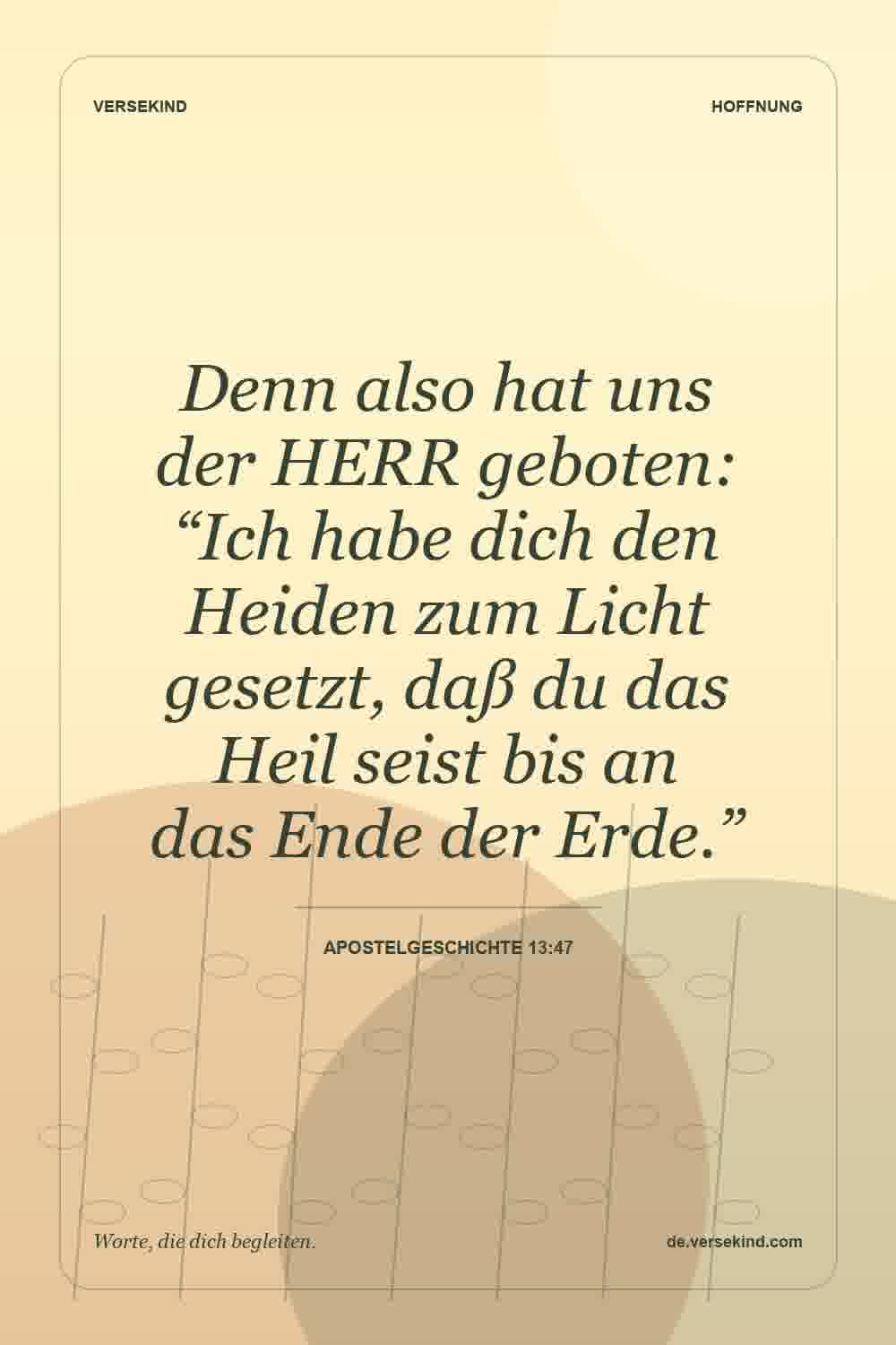 Denn also hat uns der HERR geboten: “Ich habe dich den Heiden zum Licht gesetzt, daß du das Heil seist bis an das Ende der Erde.” — Apostelgeschichte 13:47