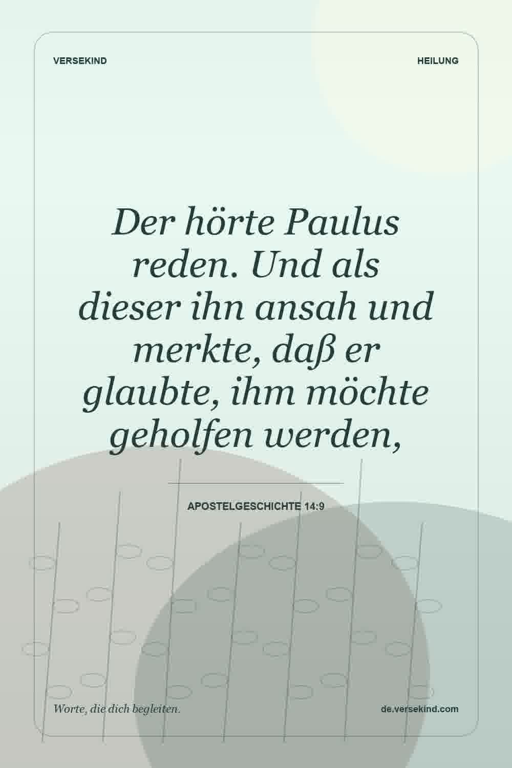 Der hörte Paulus reden. Und als dieser ihn ansah und merkte, daß er glaubte, ihm möchte geholfen werden, — Apostelgeschichte 14:9