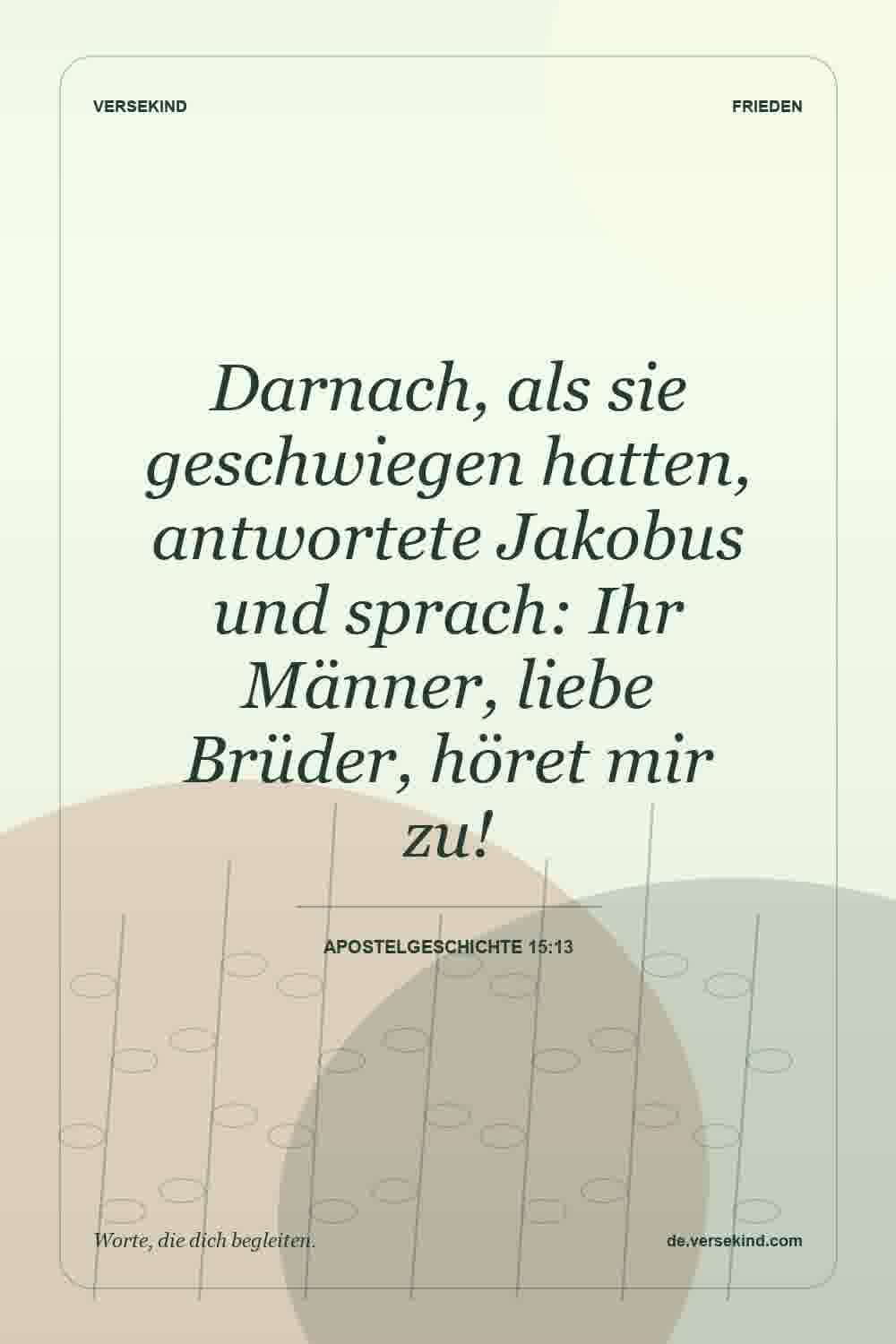 Darnach, als sie geschwiegen hatten, antwortete Jakobus und sprach: Ihr Männer, liebe Brüder, höret mir zu! — Apostelgeschichte 15:13