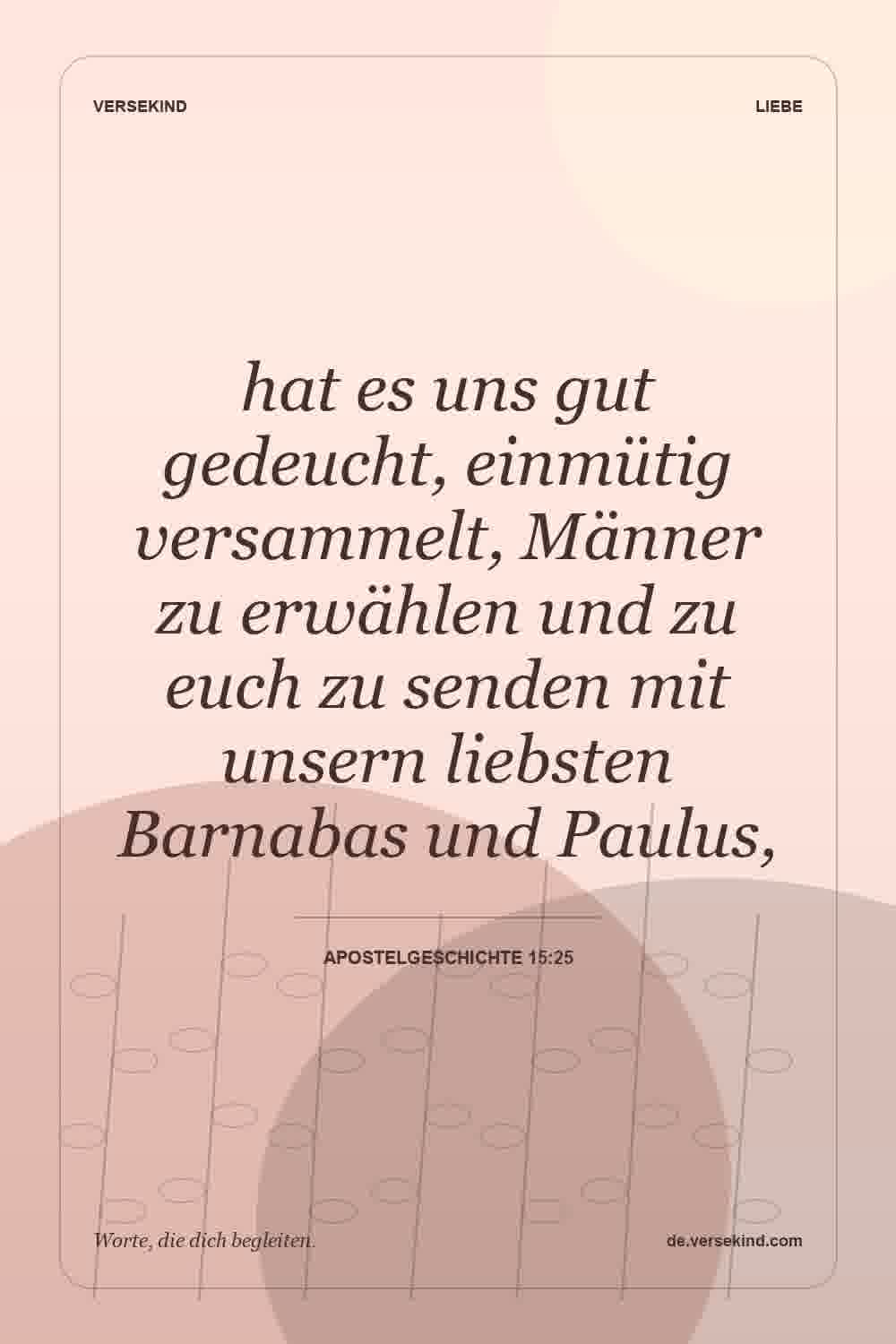 hat es uns gut gedeucht, einmütig versammelt, Männer zu erwählen und zu euch zu senden mit unsern liebsten Barnabas und Paulus, — Apostelgeschichte 15:25