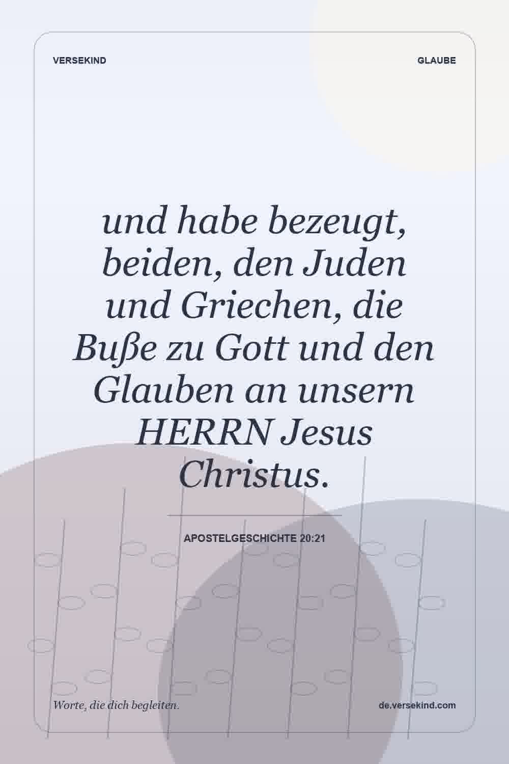 und habe bezeugt, beiden, den Juden und Griechen, die Buße zu Gott und den Glauben an unsern HERRN Jesus Christus. — Apostelgeschichte 20:21