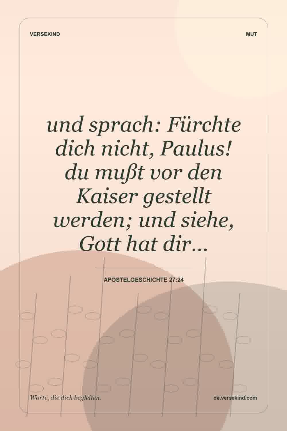 und sprach: Fürchte dich nicht, Paulus! du mußt vor den Kaiser gestellt werden; und siehe, Gott hat dir… — Apostelgeschichte 27:24