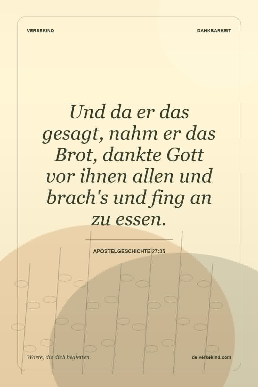 Und da er das gesagt, nahm er das Brot, dankte Gott vor ihnen allen und brach's und fing an zu essen. — Apostelgeschichte 27:35