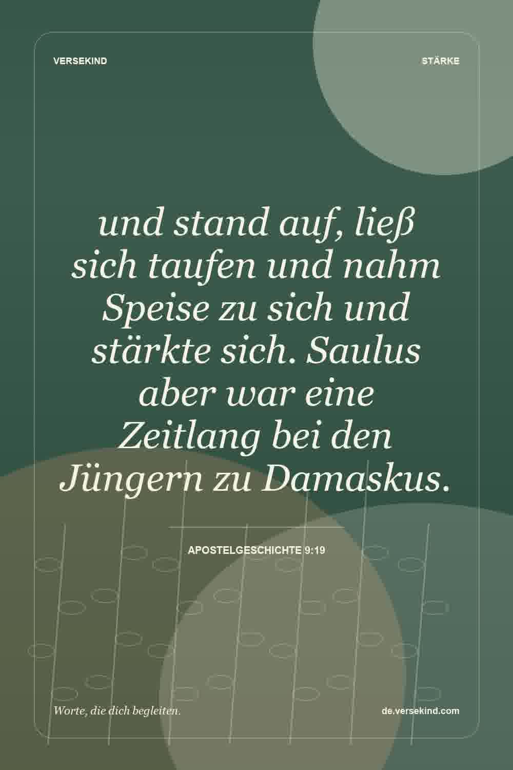 und stand auf, ließ sich taufen und nahm Speise zu sich und stärkte sich. Saulus aber war eine Zeitlang bei den Jüngern zu Damaskus. — Apostelgeschichte 9:19