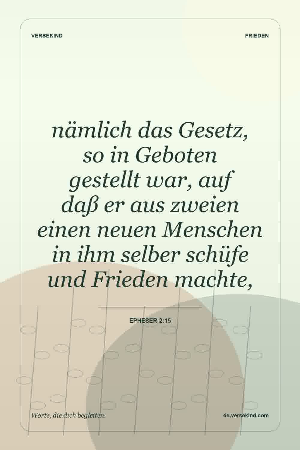 nämlich das Gesetz, so in Geboten gestellt war, auf daß er aus zweien einen neuen Menschen in ihm selber schüfe und Frieden machte, — Epheser 2:15
