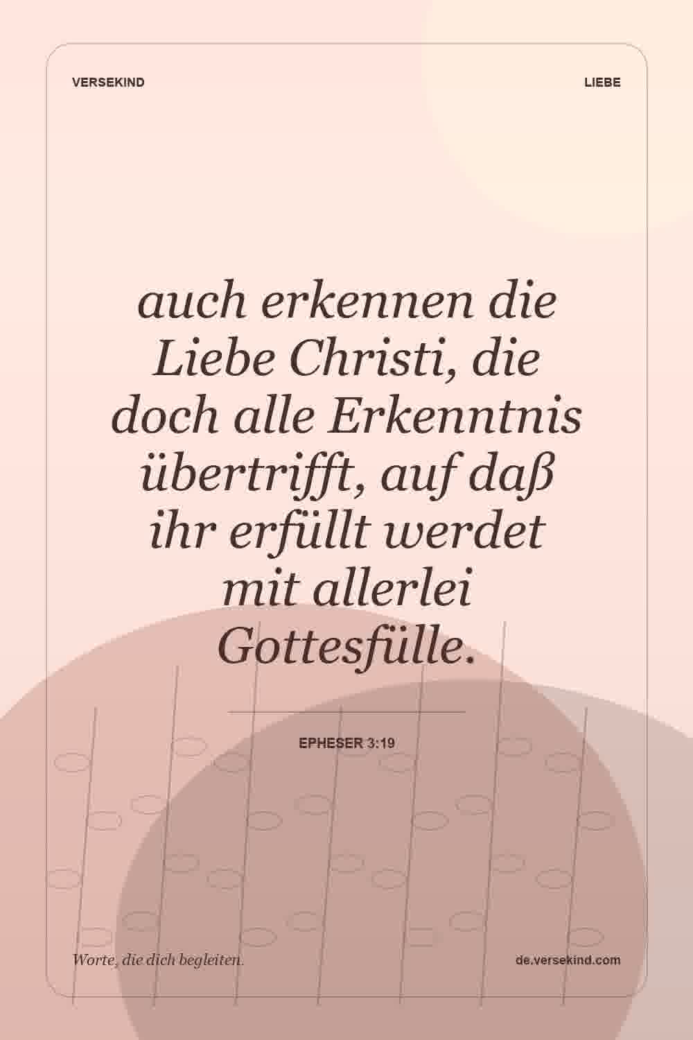 auch erkennen die Liebe Christi, die doch alle Erkenntnis übertrifft, auf daß ihr erfüllt werdet mit allerlei Gottesfülle. — Epheser 3:19
