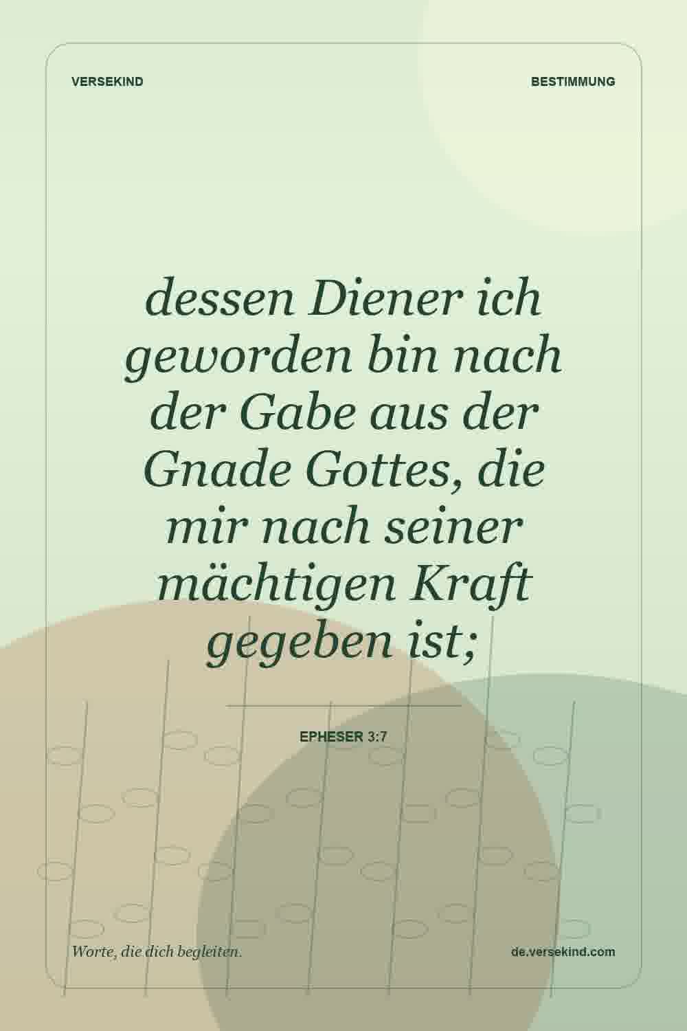 dessen Diener ich geworden bin nach der Gabe aus der Gnade Gottes, die mir nach seiner mächtigen Kraft gegeben ist; — Epheser 3:7