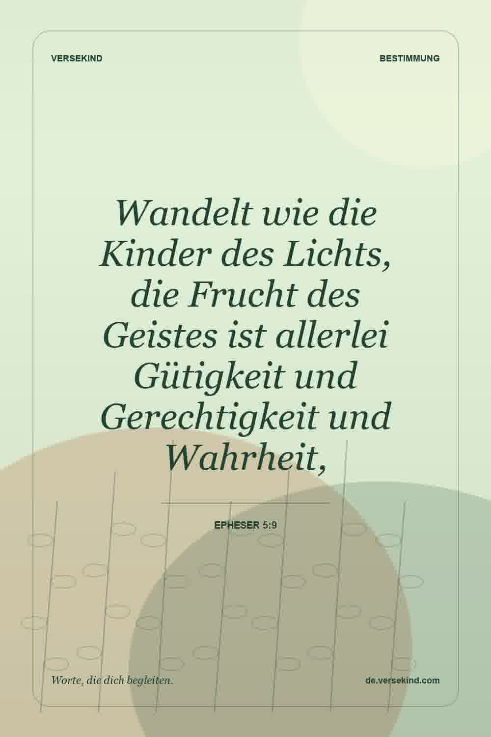 Wandelt wie die Kinder des Lichts, die Frucht des Geistes ist allerlei Gütigkeit und Gerechtigkeit und Wahrheit, — Epheser 5:9