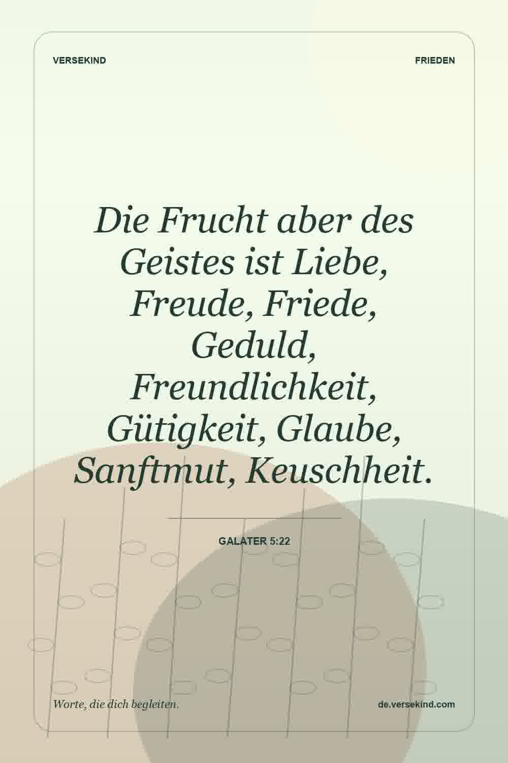 Die Frucht aber des Geistes ist Liebe, Freude, Friede, Geduld, Freundlichkeit, Gütigkeit, Glaube, Sanftmut, Keuschheit. — Galater 5:22