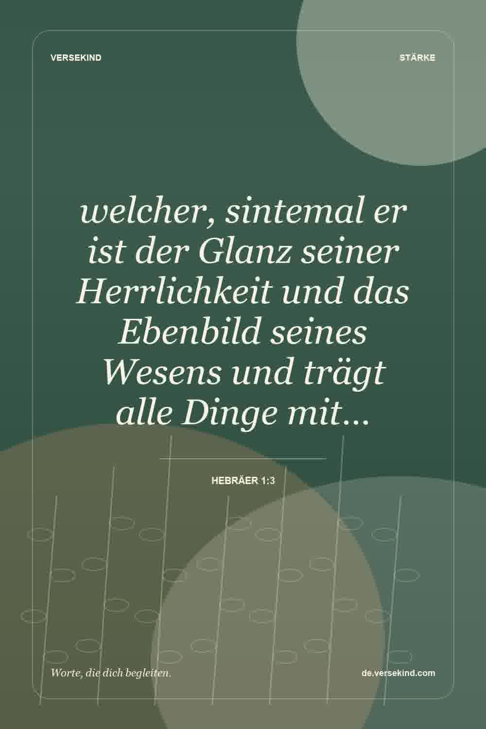 welcher, sintemal er ist der Glanz seiner Herrlichkeit und das Ebenbild seines Wesens und trägt alle Dinge mit… — Hebräer 1:3
