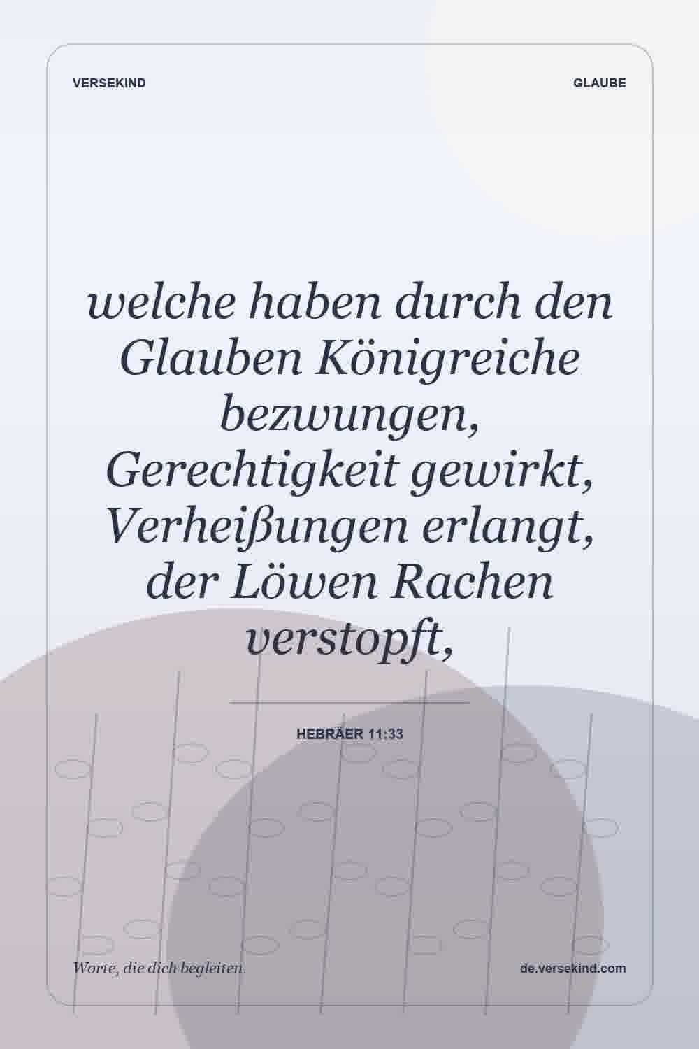 welche haben durch den Glauben Königreiche bezwungen, Gerechtigkeit gewirkt, Verheißungen erlangt, der Löwen Rachen verstopft, — Hebräer 11:33