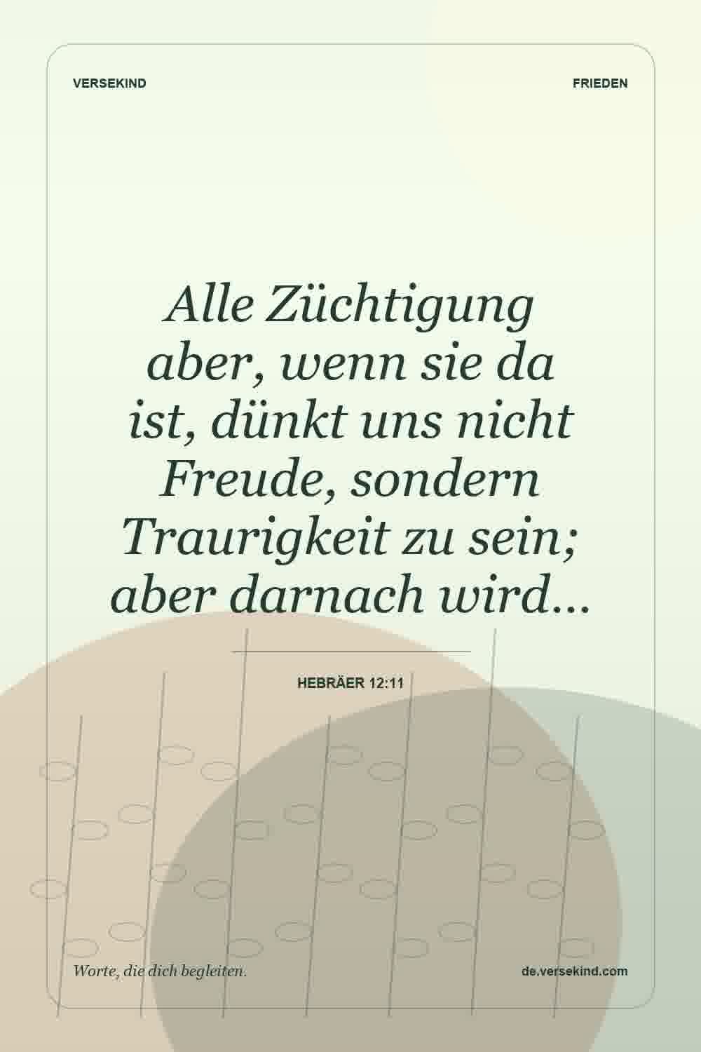 Alle Züchtigung aber, wenn sie da ist, dünkt uns nicht Freude, sondern Traurigkeit zu sein; aber darnach wird… — Hebräer 12:11