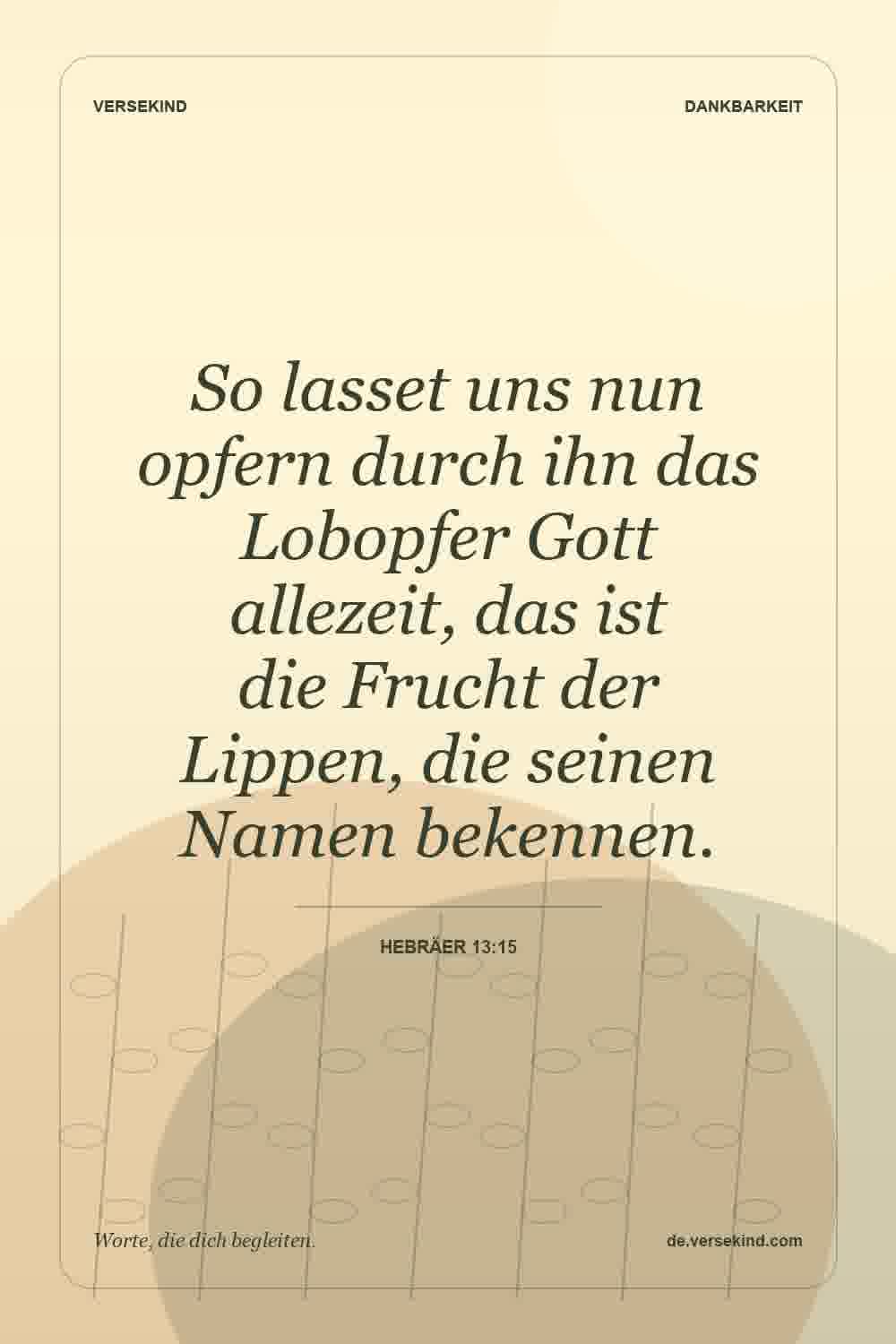 So lasset uns nun opfern durch ihn das Lobopfer Gott allezeit, das ist die Frucht der Lippen, die seinen Namen bekennen. — Hebräer 13:15