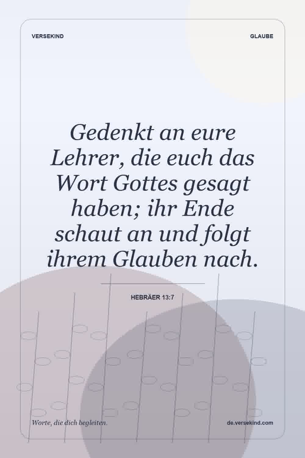 Gedenkt an eure Lehrer, die euch das Wort Gottes gesagt haben; ihr Ende schaut an und folgt ihrem Glauben nach. — Hebräer 13:7
