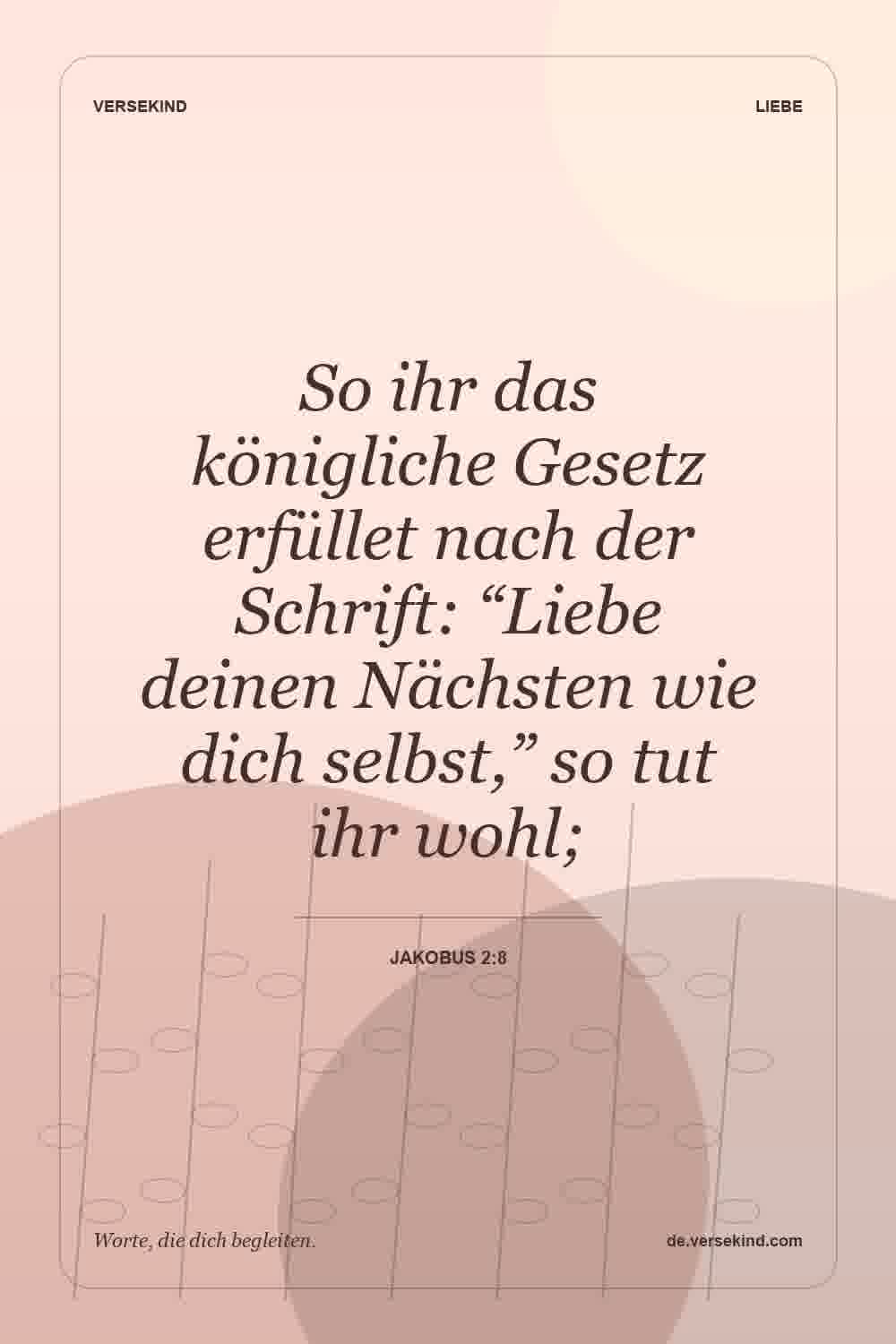 So ihr das königliche Gesetz erfüllet nach der Schrift: “Liebe deinen Nächsten wie dich selbst,” so tut ihr wohl; — Jakobus 2:8