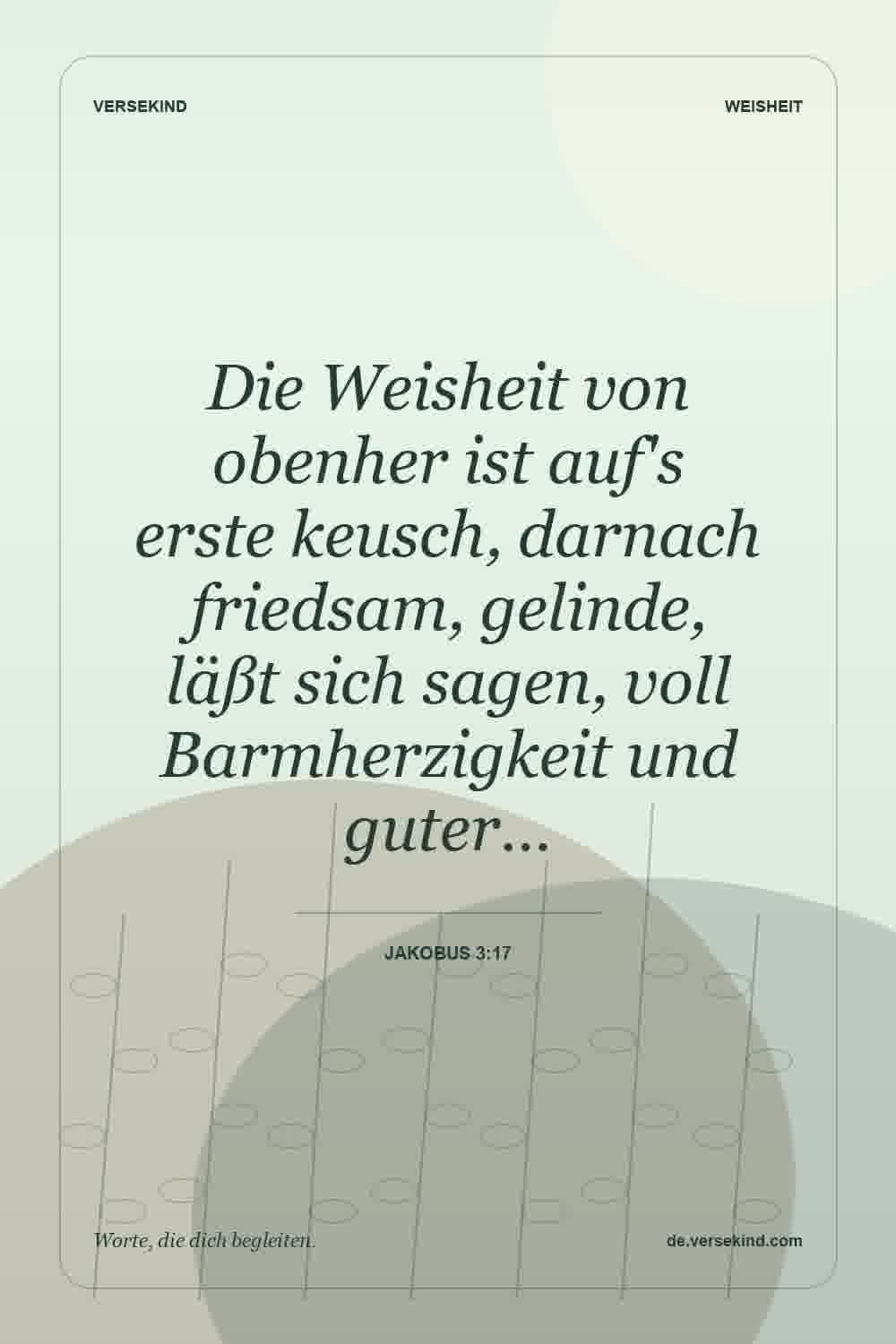 Die Weisheit von obenher ist auf's erste keusch, darnach friedsam, gelinde, läßt sich sagen, voll Barmherzigkeit und guter… — Jakobus 3:17