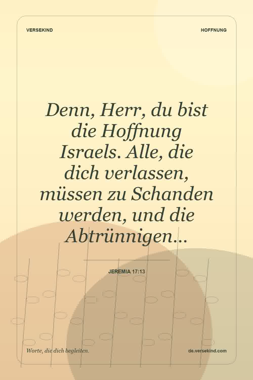 Denn, Herr, du bist die Hoffnung Israels. Alle, die dich verlassen, müssen zu Schanden werden, und die Abtrünnigen… — Jeremia 17:13