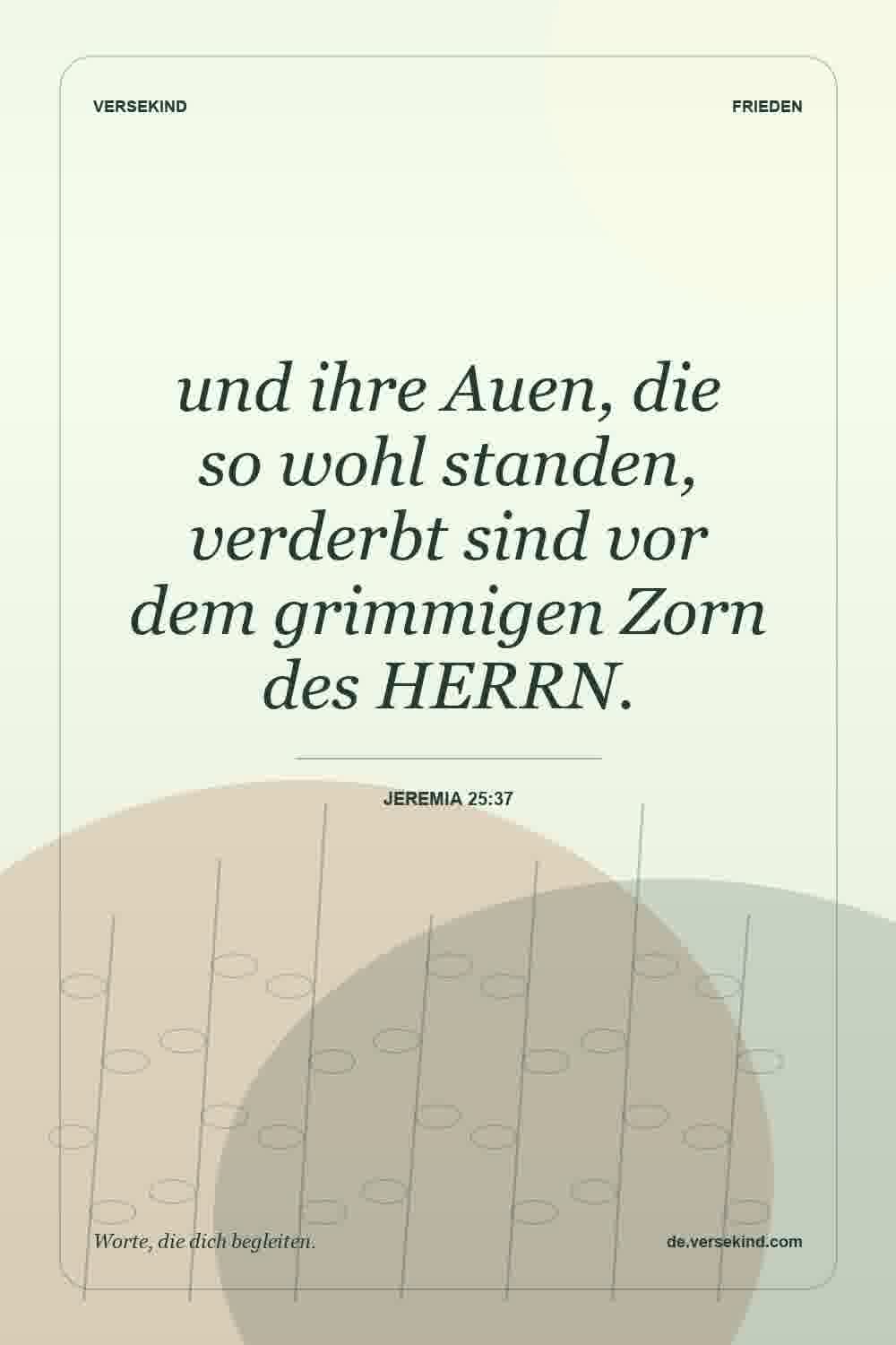 und ihre Auen, die so wohl standen, verderbt sind vor dem grimmigen Zorn des HERRN. — Jeremia 25:37