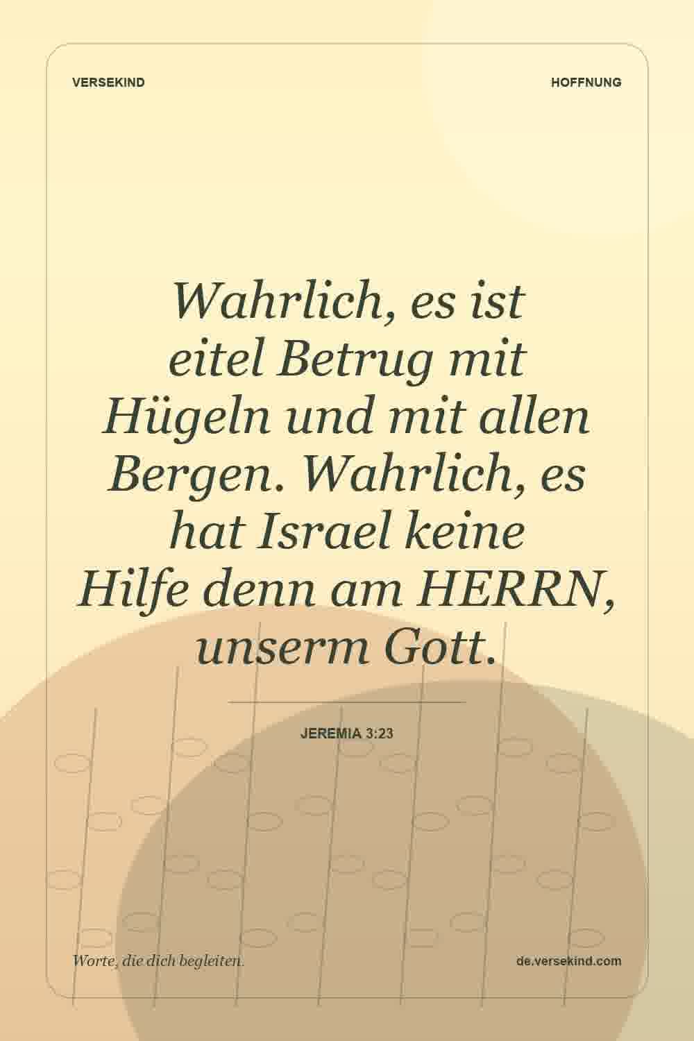 Wahrlich, es ist eitel Betrug mit Hügeln und mit allen Bergen. Wahrlich, es hat Israel keine Hilfe denn am HERRN, unserm Gott. — Jeremia 3:23