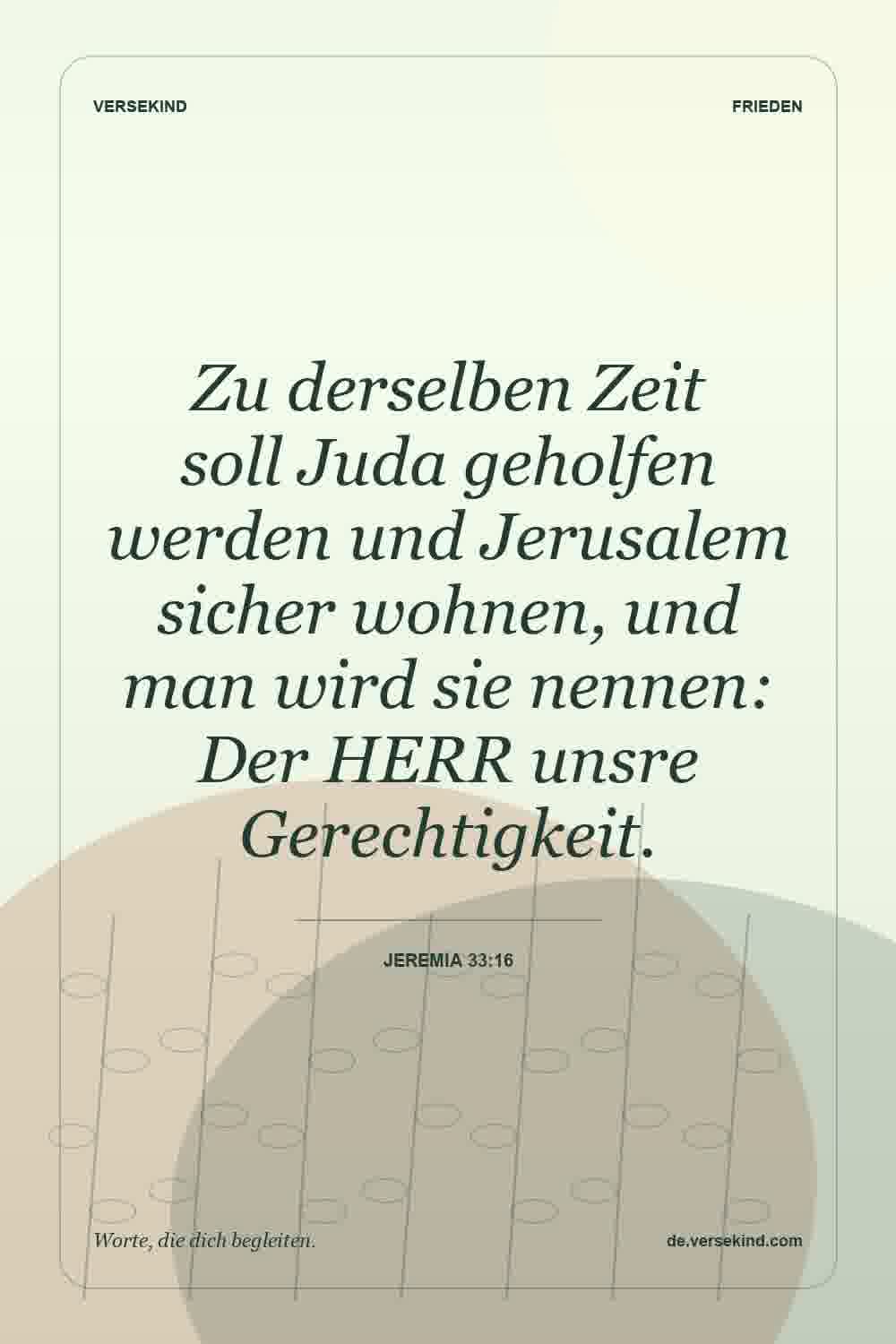 Zu derselben Zeit soll Juda geholfen werden und Jerusalem sicher wohnen, und man wird sie nennen: Der HERR unsre Gerechtigkeit. — Jeremia 33:16