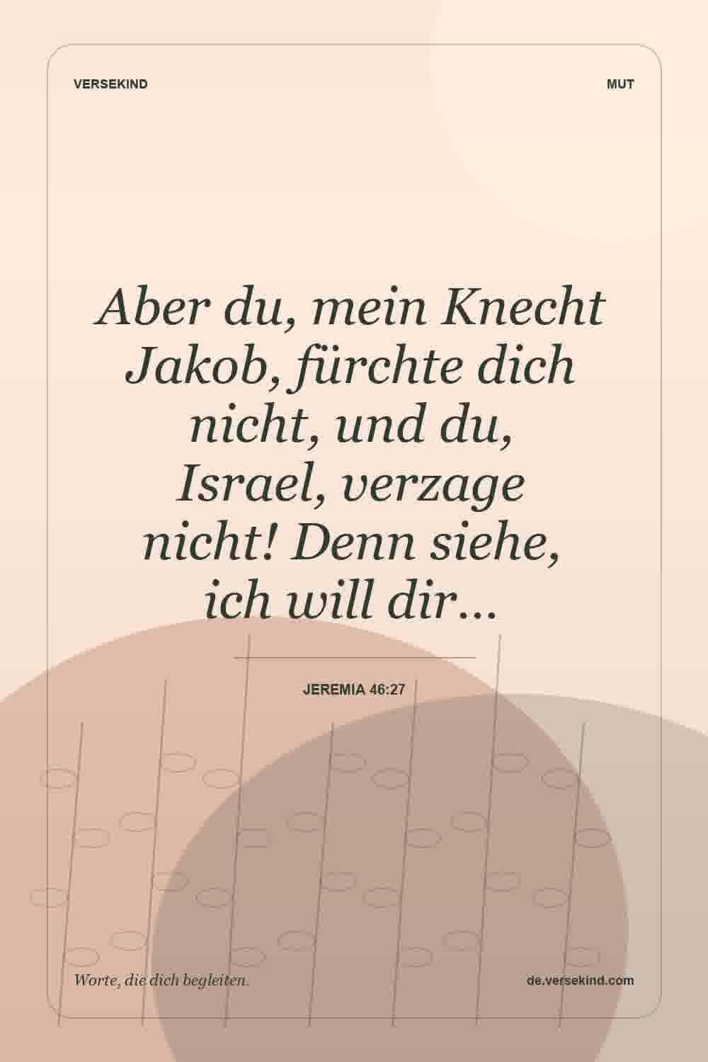 Aber du, mein Knecht Jakob, fürchte dich nicht, und du, Israel, verzage nicht! Denn siehe, ich will dir… — Jeremia 46:27