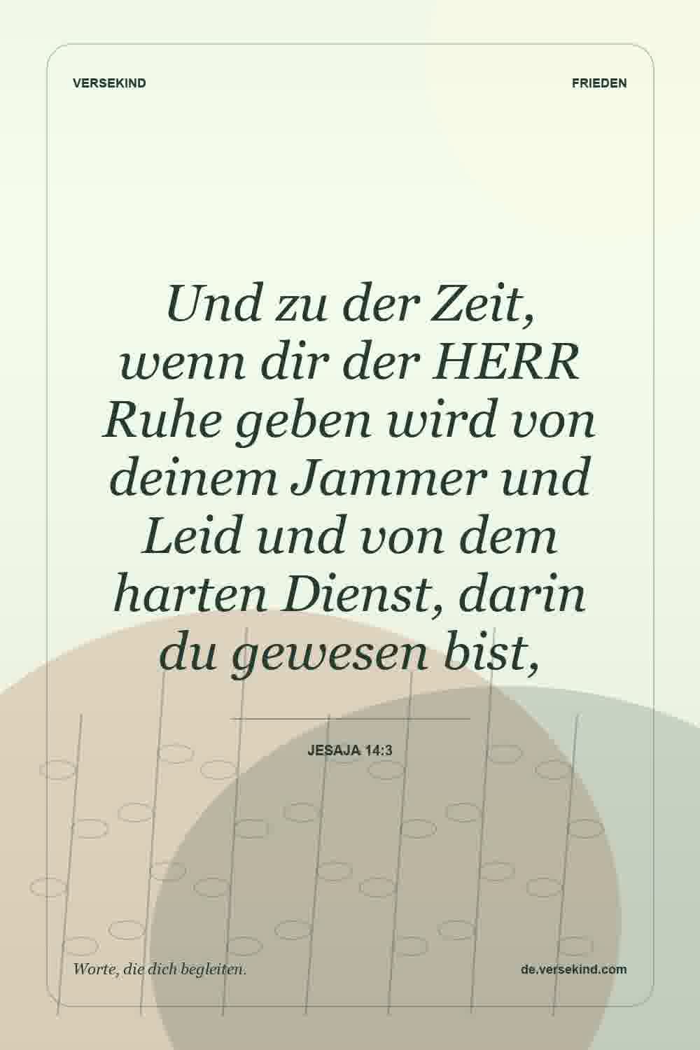 Und zu der Zeit, wenn dir der HERR Ruhe geben wird von deinem Jammer und Leid und von dem harten Dienst, darin du gewesen bist, — Jesaja 14:3