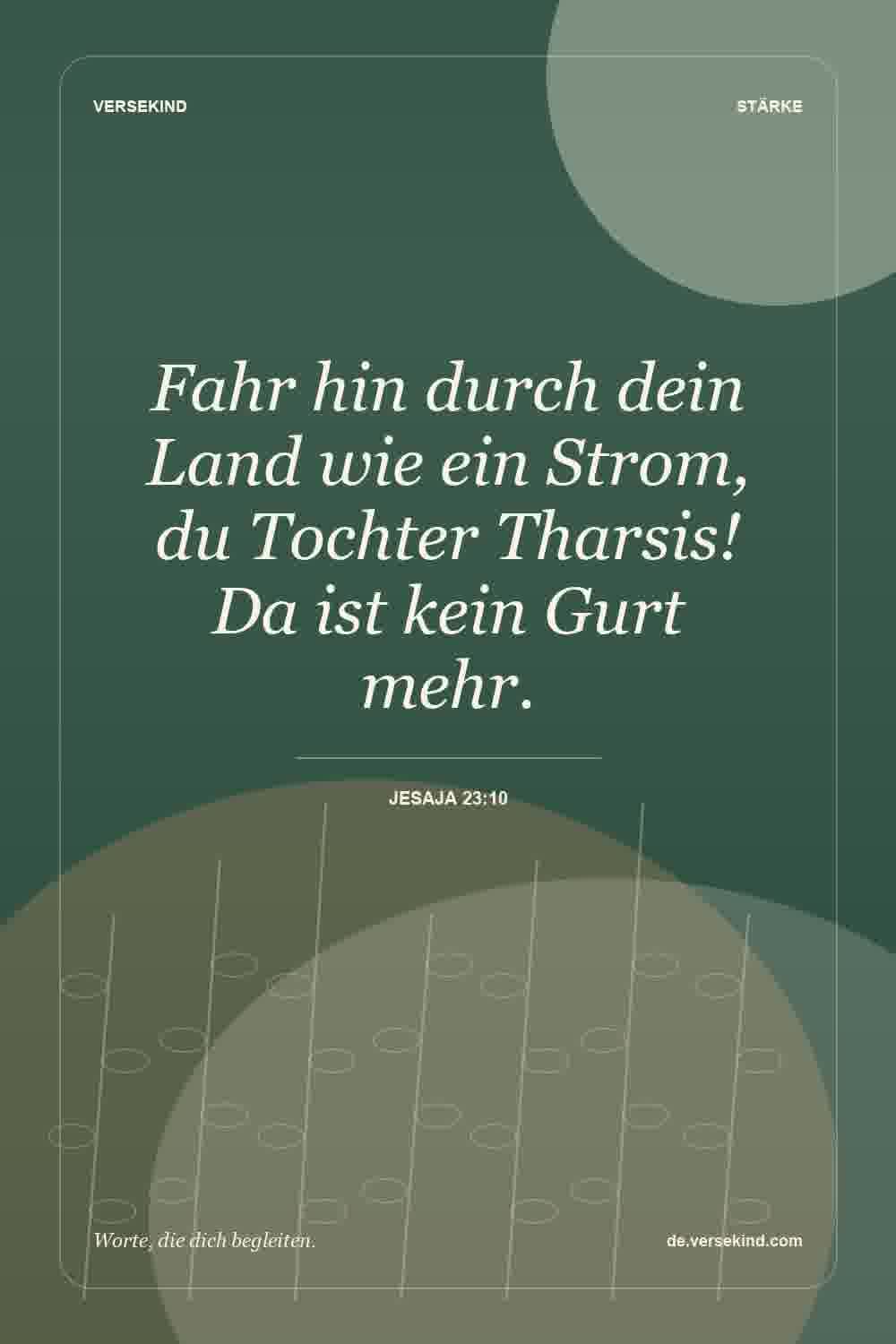 Fahr hin durch dein Land wie ein Strom, du Tochter Tharsis! Da ist kein Gurt mehr. — Jesaja 23:10