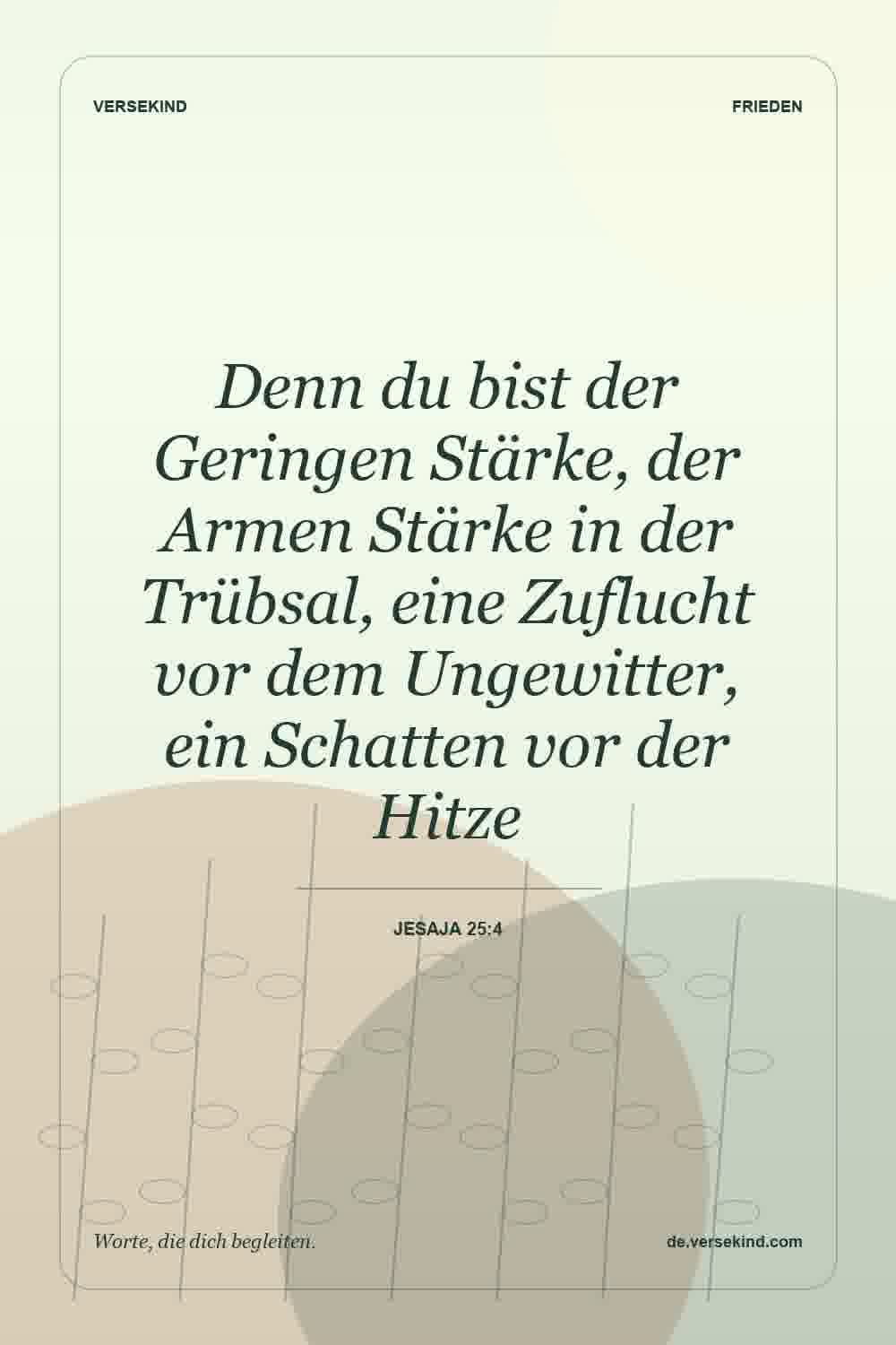 Denn du bist der Geringen Stärke, der Armen Stärke in der Trübsal, eine Zuflucht vor dem Ungewitter, ein Schatten vor der Hitze — Jesaja 25:4