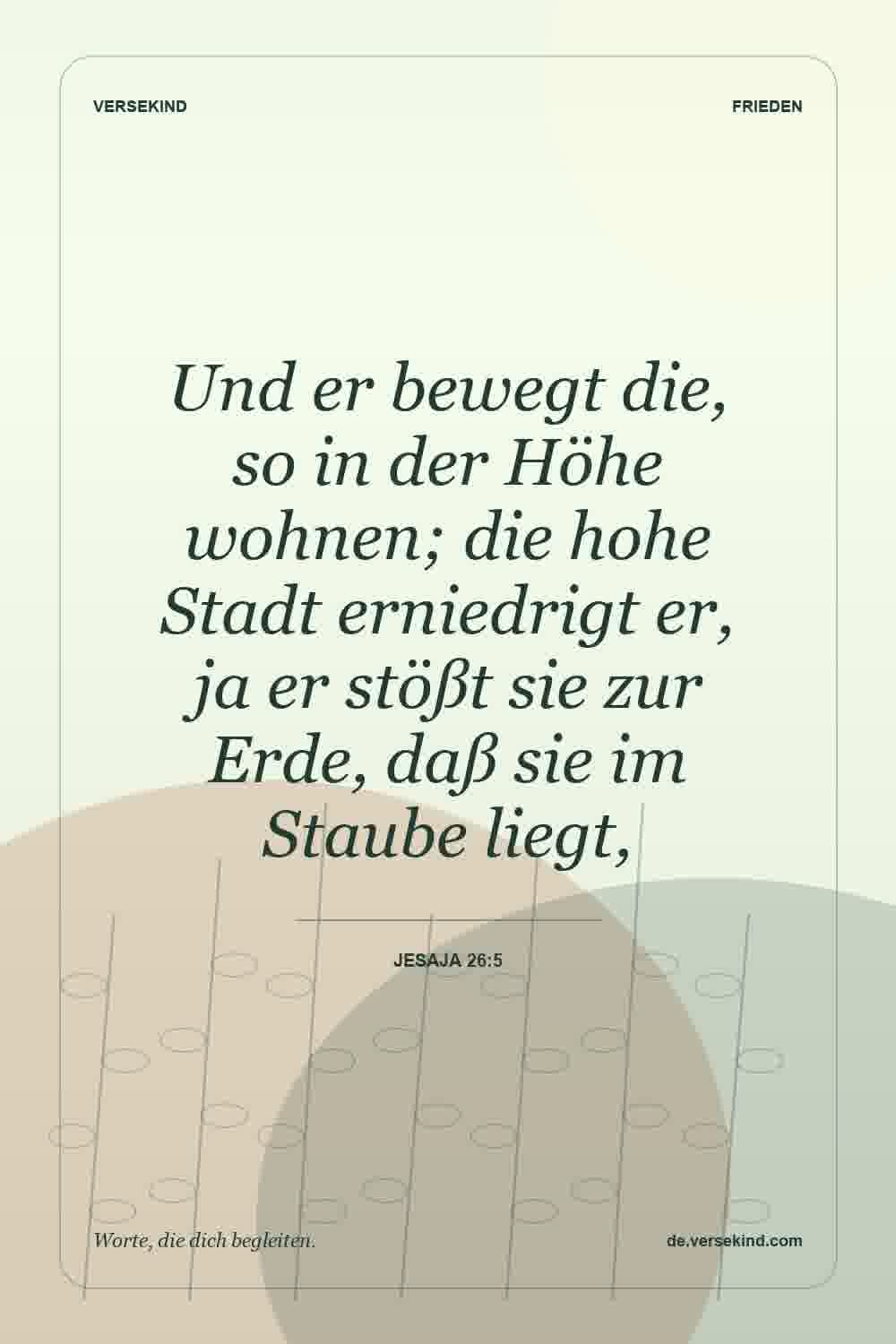Und er bewegt die, so in der Höhe wohnen; die hohe Stadt erniedrigt er, ja er stößt sie zur Erde, daß sie im Staube liegt, — Jesaja 26:5