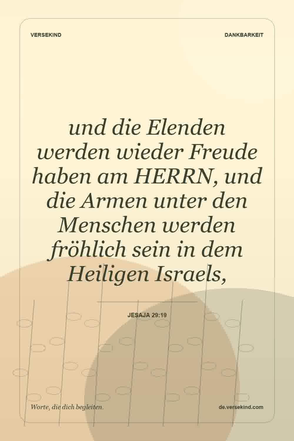 und die Elenden werden wieder Freude haben am HERRN, und die Armen unter den Menschen werden fröhlich sein in dem Heiligen Israels, — Jesaja 29:19