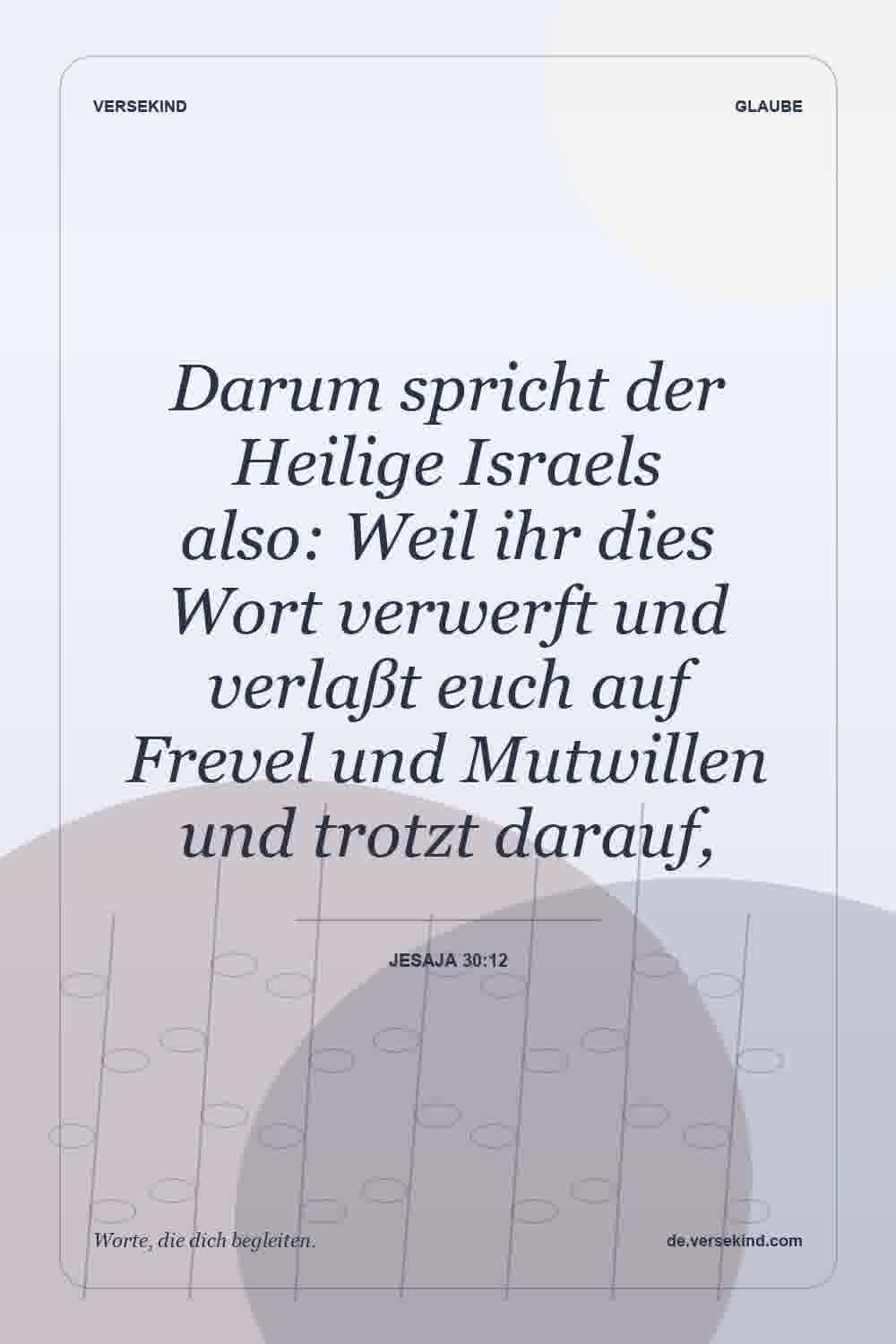 Darum spricht der Heilige Israels also: Weil ihr dies Wort verwerft und verlaßt euch auf Frevel und Mutwillen und trotzt darauf, — Jesaja 30:12