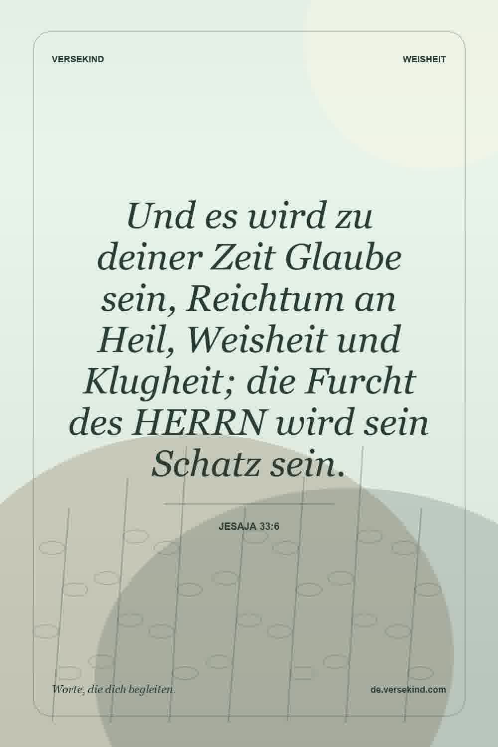 Und es wird zu deiner Zeit Glaube sein, Reichtum an Heil, Weisheit und Klugheit; die Furcht des HERRN wird sein Schatz sein. — Jesaja 33:6
