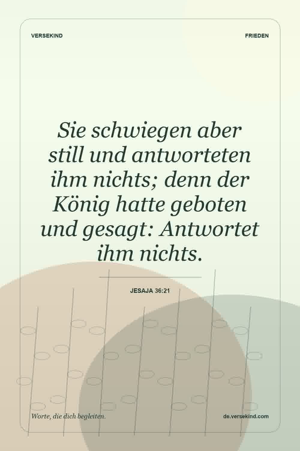 Sie schwiegen aber still und antworteten ihm nichts; denn der König hatte geboten und gesagt: Antwortet ihm nichts. — Jesaja 36:21