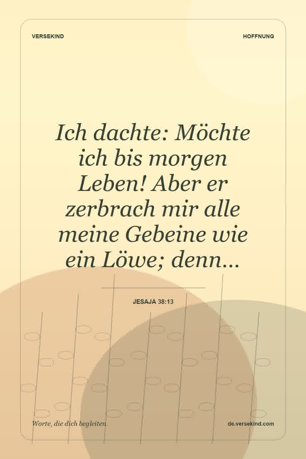 Ich dachte: Möchte ich bis morgen Leben! Aber er zerbrach mir alle meine Gebeine wie ein Löwe; denn… — Jesaja 38:13