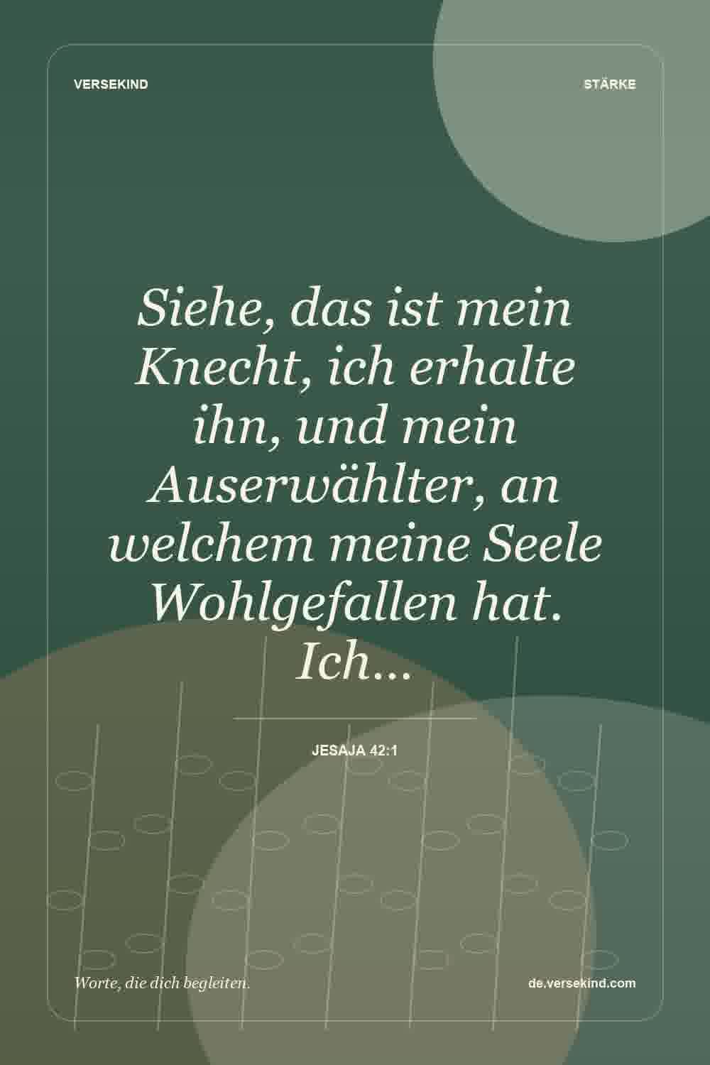 Siehe, das ist mein Knecht, ich erhalte ihn, und mein Auserwählter, an welchem meine Seele Wohlgefallen hat. Ich… — Jesaja 42:1